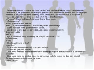 - Es que tú eres tonta porque si escribes “hamijaz” esa palabra no existe, pero como tengo más
cabeza que tú, sé que quieres decir amigas, por eso tardo en contestar, además eres tan vaga que
no tienes ni las ganas de leerte un libro y hacer un resumen, que mandas que lo busque en el
Rincón del vago, no veas chica si es que sin mí no podrías hacer nada.
-¿Perdona? Si que podría perfectamente dejarte de un modo.
- ¿Estás segura?
-Como que mañana es viernes.
-Pero, ¿ lo ves como eres tonta? mañana es jueves, ya lo decía yo.
- Bueno pues eso como que mañana es jueves.
- Está bien si tú cres que eso es verdad, vas a estar una semana sin mí
-Esta bien, adiós
-Adiós
Llega el primer día, estoy en clase y me pongo a hablar con Lucía.
-!Hola claudia!
-!Hola!
- Claudia, ¿cómo va el libro?
-¿qué libro?
- El de lectura de castellano, hay que traelo mañana.
- ¡Qué dices! ¿Es para mañana?
- Claro, !Ah! otra cosa acuérdate también de traer el powerpoint de naturales que lo tenemos que
presentar.
- Claro Lucía no se me olvidará (pues me parece que no lo he hecho, me digo a mi misma)
De repente aparece el chico que me gusta.
- !Hola claudia!
 