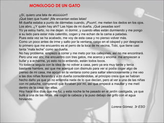 MONÓLOGO DE UN GATO

¡¡Sí, quiero una lata de atúúúúún!!
¡Qué bien que huele! ¡Me encantan estas latas!
Mi dueña estaba a punto de dármelas cuando, ¡Puum!, me meten los dedos en los ojos.
Los abro, ¿Y quién hay ahí? Las hijas de mi dueña, ¡Qué pesadas son!
Yo ya estoy harto, no me dejan ni dormir, y cuando ellas están durmiendo y me pongo
a su lado para estar más calentito, cogen y me echan de la cama a patadas.
Pues esta vez se ha acabado, me voy de esta casa y no pienso volver más.
Como un poco antes de irme y salto por la ventana, caigo en el césped y por desgracia
lo primero que me encuentro es el perro de la loca de mi vecina, Tobi, que tiene casi
tanta “mala leche” como su dueña.
No hay problema, empiezo a correr y me meto por los callejones, así no me encontrará.
Pero una vez ahí, me encuentro con tres gatos, me acerco y encima me empiezan a
bufar y a echarme, yo esto no lo entiendo, están todos locos.
Yo todavía seguía con la idea de no volver a casa, pero ya era muy tarde y tenía
bastante hambre, así que me acerqué con disimulo para ver si podía coger algo de
pienso de mi casa, me apoyo en la ventana como para saltar silenciosamente y me veo
a las dos niñas llorando y a mi dueña consolándolas, al principio creía que se habían
hecho daño ya que yo no entendía nada de lo que decían, pero al ver a una de las niñas
con mi peluche, comprendí que lloraban por mí, así que empecé a maullar y me metí
dentro de la casa con ellas.
Hoy hace dos días que me fui, y esta noche la he pasado en el jardín castigada, ya que
bufé a una de las niñas, me cogió la cabeza y la puso debajo del grifo con el agua
hirviendo.

                                                               Lorena Gómez. 3r ESO
 