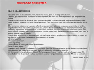 MONÓLOGO DE UN PERRO


YO, Y MI VIDA COMO PERRO

Os cuento como es mi vida como perro, no es muy buena, pero yo no elegí a mis dueños.
Cada día, por las mañanas, cuando me levanto el primero, me paso una hora esperando a que despierten mis
dueños.
Cuando oigo el chirrido de la puerta, corro hasta su habitación y comienzo a saltar encima de él moviendo bien
rápido el rabo, a veces me he hecho pis de la emoción. Pero cuando me pasa eso, no lo hago a propósito, soy un
perro.
Ellos comienzan a desayunar y yo sigo saltando en sus piernas y ladrando, porque soy un animal y yo también
tengo hambre. Pues mis dueños me torturan así, y no me dan la comida hasta que ellos no han terminado. ¡Se
creen muy importantes! ¡Pues no lo son! Yo les quiero, pero todo era mejor cuando era un cachorro y todo eran
mimos y jugar. Ahora les pido jugar con la pelota y no me hacen caso. Hasta se la dejo encima de la falda, pero la
apartan como si fuera un insecto.
Cuando llega la noche, es mi peor momento, mis dueños me echan a la calle como si fuera basura. Y lo peor es
que duermo en una casa muy pequeña a comparación de la suya.
 ¡Encima hace frío!
 Ellos no me entienden.
(Al día siguiente)
 ¡No hay nadie en casa! ¿Me habrán abandonado?
(Al cabo de las horas)
 ¡Ya están aquí! ¡Espera! ¿Qué es eso? ¡Es un bebé! ¡Bien! De ahora en adelante tendré alguien con quien jugar.
¡Habrá alguien que juegue tanto como yo! Nada, ni nadie podrá estropearme este día.
Mis dueños ya me han presentado al bebé. Me han cogido en brazos y me han tirado la pelota para jugar. Me
encantará mi vida de perro, sí, mañana cuando me levante y tenga mi comida preparada. ¡Mi vida es perfecta!

                                                                                             Dennis Martín. 3r ESO
 