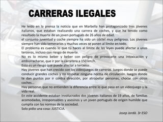 He leído en la prensa la noticia que en Marbella han protagonizado tres jóvenes
italianos, que estaban realizando una carrera de coches, y que ha tenido como
resultado la muerte de un joven portugués de 26 años de edad.
el conjunto juventud y coche siempre ha sido un cóctel muy peligroso. Los jóvenes
siempre han sido temerarios y muchas veces se ponen al límite en todo.
El problema es cuando lo que tú haces al límite de las leyes puede afectar a unos
terceros, incluso con riesgo de muerte.
No es lo mismo beber y beber con peligro de provocarte una intoxicación y
emborracharse, que ir por la carretera a 150 km/h.
Esto es un riesgo que puede afectar a terceros .
Hay jóvenes que han crecido con los videojuegos de carreras. Juegos donde se puede
conducir grandes coches y no respetar ninguna norma de circulación. Juegos donde
te dan puntos por ir contra dirección, por atropellar personas, chocar con otros
coches...
Hay personas que no entienden la diferencia entre lo que pasa en un videojuego y la
vida real.
En este accidente estaban involucrados dos jóvenes italianos de 19 años, de familias
acomodadas, irresponsables y asesinos y un joven portugués de origen humilde que
cumplía con las normas de la sociedad.
Solo pidio una cosa: JUSTICIA.
                                                                 Josep Jordà. 3r ESO
 