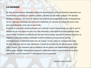 La sociedad

No dejo de escuchar en diferentes medios de comunicación como los derechos adquiridos con
mucha lucha y esfuerzo por nuestros padres y abuelos se nos están quitando. Por ejemplo
abaratar el despido, ver como se reducen los derechos de la seguridad social, la desaparición
de las urgencias nocturnas, los cobros por medicinas, los recortes en educación tanto como
para el profesorado como para el alumnado…
El hecho es que estos recortes siempre van a afectar a quien menos tenga, por eso lo que no
termina de ser muy lógico es que una crisis financiera y del capital la termine pagando quien
menos tiene. Tampoco se entiende que los que menos tienen, que son la inmensa mayoría, no
hagamos nada para evitarlo y defender nuestros derechos porque parece que las
manifestaciones simplemente sean días de “juerga” en las cuales no conseguimos nada.
Es muy triste que solo se vean resultados a través de la violencia, los últimos casos Túnez,
Libia y Egipto. ¿Es necesario que la población de los países más desarrollados tenga que
utilizar estos medios? Deberíamos empezar a reflexionar sobre nuevas formas de lucha en
defensa de nuestros derechos Y del progreso de la humanidad.



                                                            Jennifer Vives 4t ESO
 