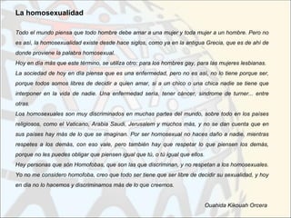 La homosexualidad

Todo el mundo piensa que todo hombre debe amar a una mujer y toda mujer a un hombre. Pero no
es así, la homosexualidad existe desde hace siglos, como ya en la antigua Grecia, que es de ahí de
donde proviene la palabra homosexual.
Hoy en día más que este término, se utiliza otro: para los hombres gay, para las mujeres lesbianas.
La sociedad de hoy en día piensa que es una enfermedad, pero no es así, no lo tiene porque ser,
porque todos somos libres de decidir a quien amar, si a un chico o una chica nadie se tiene que
interponer en la vida de nadie. Una enfermedad sería, tener cáncer, sindrome de turner... entre
otras.
Los homosexuales son muy discriminados en muchas partes del mundo, sobre todo en los países
religiosos, como el Vaticano, Arabia Saudi, Jerusalem y muchos más, y no se dan cuenta que en
sus países hay más de lo que se imaginan. Por ser homosexual no haces daño a nadie, mientras
respetes a los demás, con eso vale, pero también hay que respetar lo que piensen los demás,
porque no les puedes obligar que piensen igual que tú, o tú igual que ellos.
Hay personas que són Homofobas, que son las que discriminan, y no respetan a los homosexuales.
Yo no me considero homofoba, creo que todo ser tiene que ser libre de decidir su sexualidad, y hoy
en dia no lo hacemos y discriminamos más de lo que creemos.


                                                                               Ouahida Kikouah Orcera
 