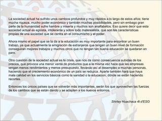 La sociedad actual ha sufrido unos cambios profundos y muy rápidos a lo largo de estos años; tiene
mucha riqueza, mucho poder económico y también muchas posibilidades, pero sin embago gran
parte de la humanidad sufre hambre y miseria y muchos son analfabetos. Eso quiere decir que esta
sociedad actual es egoísta, intolerante y sobre todo materealista, que son las características
propias de una sociedad que se centra en el consumismo y el poder.

Ahora mismo el papel que se la da a la educación es muy importante para encontrar un buen
trabajo, ya que actualmente la emigración de extranjeros que tengan un buen nivel de formación
conseguiran mejores trabajos y muchos otros que no tengan tan buena educación se quedaran en
paro.

Otra cuestión de la sociedad actual es la crisis, que nos da como consecuencia subidas de los
precios, que provoca una menor venta de productos que a la misma vez hace que las empresas
tengan menos rendimientos y menos presupuesto, llevando así al desempleo a muchas personas,
haciendo que el creciemiento económico de un país se reduzca. Aparte también hará que haya
mala calidad en los servicios básicos como la sanidad o la educacion, dónde se están haciendo
recortes.

Entonces los únicos países que se volverán más importantes, serán los que aprovechen las fuerzas
de los cambios que se están dando y se adapten a los nuevos entornos.


                                                                       Shirley Huachaca 4t d'ESO
 