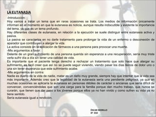 LA EUTANASIA
-Introducción:
Hoy vamos a tratar un tema que en raras ocasiones se trata. Los medios de información únicamente
informan en el momento en que la eutanasia es noticia, aunque resulta indiscutible y evidente la importancia
del tema, ya que es un tema profundo.
Hay diferentes clases de eutanasia, en relación a la ejecución se suele distinguir entre eutanasia activa y
pasiva.
La pasiva se caracteriza en no darle tratamiento para prolongar la vida de un enfermo o desconexión de
aparador que contribuyen a alargar la vida.
La activa consiste en la aplicación de fármacos a una persona para provocar una muerte.
-Mis argumentos a favor:
Delante de un gran sufrimiento de una persona querida sin esperanza a una recuperación, sería muy triste
verla sufrir día a día sin tener una calidad de vida.
Es importante que el paciente tenga derecho a rechazar un tratamiento que solo hace que alargar su
sufrimiento, es fácil creer que así no se puede seguir viviendo, viendo pasar los días llenos de dolor uno o
una sin tener esperanza que este sufrimiento acabe.
-Mis argumentos en contra:
Nadie es dueño de la vida de nadie, matar es un daño muy grande, siempre hay que intentar que la vida sea
más importante. Además creo que la legalidad de la eutanasia sería una pendiente peligrosa, ya que en
muchas ocasiones se aplicaría la eutanasia en personas débiles de carácter o ancianas que sería difícil de
convencer, convenciéndolas que son una carga para la familia porque dan mucho trabajo, que nunca se
curarán, que tienen que dar paso a los jóvenes porque ellos ya no han vivido y como sufren su vida ya no
tiene sentido.
Sería eutanasia igual a rendición.


                                                             ÒSCAR MORILLO
                                                             4º ESO
 
