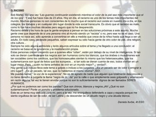 EL RACISMO
Bob Marley dijo una vez “Las guerras continuarán existiendo mientras el color de la piel sea más importante que el
de los ojos”. Y eso fue hace más de 23 años. Hoy en día, el racismo es uno de los temas más importantes del
mundo. Muchas personas no son conscientes de lo mucho que el racismo aun existe en nuestro día a día, en los
colegios, los trabajos y en cualquier otro lugar donde la vida social transcurre. Es obvio que el racismo es malo,
como lo fue hace muchas décadas pero seguro que no ha desparecido.
Racismo existe y es hora de que la gente empiece a pensar en las soluciones próximas a este asunto. Mucha
gente cree que depende de si una persona vino al mundo siendo un “racista” o no, pero ese no es el caso. Una
persona no nace así, sólo aprende a convertirse en ello a medida que crece de la niñez hasta que llega a ser un
adulto. En todo caso, ya desde pequeños, saben expresar su odio hacia gente de otro color de piel, otra religión,
otra cultura…
Siempre he oido alguna entrevista y leído algunos artículos sobre el tema y he llegado a una conclusión: el
racismo se basa en la ignorancia y la insatisfacción propia.
Estas personas crecen creyendo que a quienes ellos “odian”, están por debajo de su nivel de inteligencia. Si tan
solo se dieran cuenta de que los negros son tan humanos como los blancos, que los árabes o musulmanes son
tan sociables como los católicos, que los homosexuales sienten lo mismo que los heterosexuales, que los
sudamericanos son igual de listos que los europeos… si tan solo se dieran cuenta de eso, todos vivirían en un
lugar mejor. Pero, ¿quién no tiene anhelos de vivir en un mundo mejor? ¿ verdad?.
Hay gente que incluso lleva este tema a golpes o incluso a los juzgados. ¿Es un pecado ser de color o emigrar a
otro lugar?. ¿Es un pecado, tal vez, que no hablemos el mismo idioma? ¡NO!.
Me puedes llamar “ la voz de la experiencia”. No es de agrado de nadie que alguien que totalmente desconoces y
no tiene derecho a juzgarte te llame “negra de m…da” por la calle o que simplemente seas golpeado y amenazado
sin razón alguna, tal vez te tienen envidia porque no son lo suficientemente dignos de ser llamados SERES
HUMANOS.
¿Por qué no podemos ser como los pandas? Que son chinos, blancos y negros.¡Ah! ¿Qué no son
sudamericanos? Ponle un poncho y problema solucionado.
Este es un tema muy delicado para mí, pero a la vez, me enorgullece defenderlo a capa y espada porque me
siento orgullosa de ser de color, de ser Latina y de descender de un abuelo negro y una abuela blanca.

                                                                                           Daniela Iturbe, 4t ESO
 