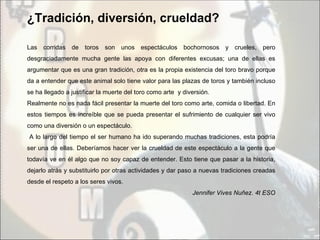 ¿Tradición, diversión, crueldad?

Las corridas de toros son unos espectáculos               bochornosos y crueles, pero
desgraciadamente mucha gente las apoya con diferentes excusas; una de ellas es
argumentar que es una gran tradición, otra es la propia existencia del toro bravo porque
da a entender que este animal solo tiene valor para las plazas de toros y también incluso
se ha llegado a justificar la muerte del toro como arte y diversión.
Realmente no es nada fácil presentar la muerte del toro como arte, comida o libertad. En
estos tiempos es increíble que se pueda presentar el sufrimiento de cualquier ser vivo
como una diversión o un espectáculo.
A lo largo del tiempo el ser humano ha ido superando muchas tradiciones, esta podría
ser una de ellas. Deberíamos hacer ver la crueldad de este espectáculo a la gente que
todavía ve en él algo que no soy capaz de entender. Esto tiene que pasar a la historia,
dejarlo atrás y substituirlo por otras actividades y dar paso a nuevas tradiciones creadas
desde el respeto a los seres vivos.
                                                             Jennifer Vives Nuñez. 4t ESO
 