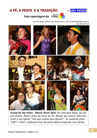 Revista “Descobrindo”, Edição n.º 11
100
Arraial de São Pedro - Ribeira Brava 2012: De cima para baixo, da esq.
p/a direita: Álvaro (Casa do Povo da Rª. Brava) que parece dizer-nos,
como é seu hábito: “isto aqui estava bom demais!”. As restantes fotos –
“LAR” e “CAO”, confirmam isso. No canto inferior esquerdo: Suse Santos.
A FÉ, A FESTA E A TRADIÇÃO – SÃO PEDRO
Foto reportagem da
Rua 6 de Maio, edifício Vale Verde Loja n.º, Loja D, 9350-208 Ribeira Brava
Tel. 291 957 113
 