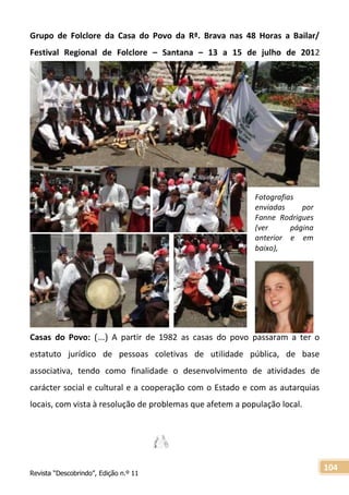 Revista “Descobrindo”, Edição n.º 11
104
Fotografias
enviadas por
Fanne Rodrigues
(ver página
anterior e em
baixo),
Grupo de Folclore da Casa do Povo da Rª. Brava nas 48 Horas a Bailar/
Festival Regional de Folclore – Santana – 13 a 15 de julho de 2012
Casas do Povo: (…) A partir de 1982 as casas do povo passaram a ter o
estatuto jurídico de pessoas coletivas de utilidade pública, de base
associativa, tendo como finalidade o desenvolvimento de atividades de
carácter social e cultural e a cooperação com o Estado e com as autarquias
locais, com vista à resolução de problemas que afetem a população local.
 
