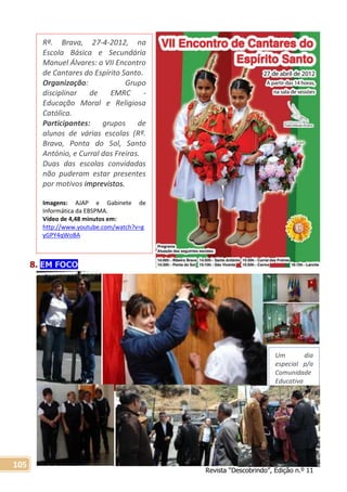 Revista “Descobrindo”, Edição n.º 11
105
8. EM FOCO
Rª. Brava, 27-4-2012, na
Escola Básica e Secundária
Manuel Álvares: o VII Encontro
de Cantares do Espírito Santo.
Organização: Grupo
disciplinar de EMRC -
Educação Moral e Religiosa
Católica.
Participantes: grupos de
alunos de várias escolas (Rª.
Brava, Ponta do Sol, Santo
António, e Curral das Freiras.
Duas das escolas convidadas
não puderam estar presentes
por motivos imprevistos.
Imagens: AJAP e Gabinete de
Informática da EBSPMA.
Vídeo de 4,48 minutos em:
http://www.youtube.com/watch?v=g
yGPY4qWoBA
Um dia
especial p/a
Comunidade
Educativa
 
