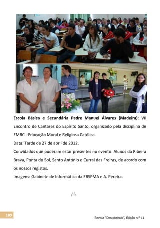 Revista “Descobrindo”, Edição n.º 11
109
Escola Básica e Secundária Padre Manuel Álvares (Madeira): VII
Encontro de Cantares do Espírito Santo, organizado pela disciplina de
EMRC - Educação Moral e Religiosa Católica.
Data: Tarde de 27 de abril de 2012.
Convidados que puderam estar presentes no evento: Alunos da Ribeira
Brava, Ponta do Sol, Santo António e Curral das Freiras, de acordo com
os nossos registos.
Imagens: Gabinete de Informática da EBSPMA e A. Pereira.
 