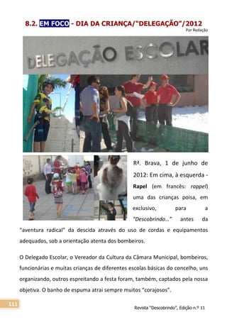 Revista “Descobrindo”, Edição n.º 11
111
8.2. EM FOCO - DIA DA CRIANÇA/“DELEGAÇÃO”/2012
Por Redação
Rª. Brava, 1 de junho de
2012: Em cima, à esquerda -
Rapel (em francês: rappel)
uma das crianças poisa, em
exclusivo, para a
“Descobrindo…” antes da
“aventura radical” da descida através do uso de cordas e equipamentos
adequados, sob a orientação atenta dos bombeiros.
O Delegado Escolar, o Vereador da Cultura da Câmara Municipal, bombeiros,
funcionárias e muitas crianças de diferentes escolas básicas do concelho, uns
organizando, outros espreitando a festa foram, também, captados pela nossa
objetiva. O banho de espuma atrai sempre muitos “corajosos”.
 