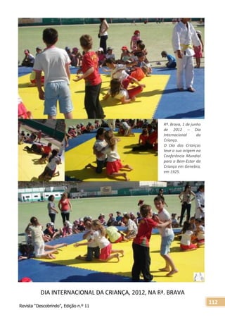 Revista “Descobrindo”, Edição n.º 11
112
DIA INTERNACIONAL DA CRIANÇA, 2012, NA Rª. BRAVA
Rª. Brava, 1 de junho
de 2012 – Dia
Internacional da
Criança.
O Dia das Crianças
teve a sua origem na
Conferência Mundial
para o Bem-Estar da
Criança em Genebra,
em 1925.
 