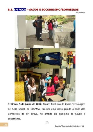 Revista “Descobrindo”, Edição n.º 11
113
8.3. EM FOCO – SAÚDE E SOCORRISMO/BOMBEIROS
Por Redação
Rª Brava, 5 de junho de 2012: Alunos finalistas do Curso Tecnológico
de Ação Social, da EBSPMA, fizeram uma visita guiada à sede dos
Bombeiros da Rª: Brava, no âmbito da disciplina de Saúde e
Socorrismo.
 