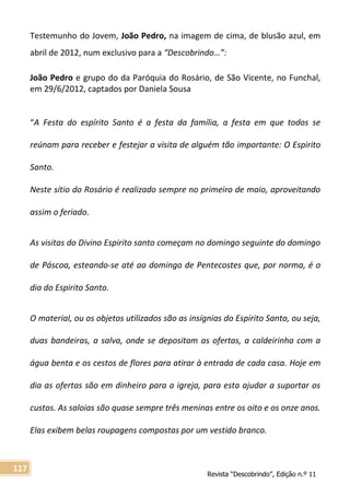 Revista “Descobrindo”, Edição n.º 11
117
Testemunho do Jovem, João Pedro, na imagem de cima, de blusão azul, em
abril de 2012, num exclusivo para a “Descobrindo…”:
João Pedro e grupo do da Paróquia do Rosário, de São Vicente, no Funchal,
em 29/6/2012, captados por Daniela Sousa
“A Festa do espírito Santo é a festa da família, a festa em que todos se
reúnam para receber e festejar a visita de alguém tão importante: O Espirito
Santo.
Neste sítio do Rosário é realizado sempre no primeiro de maio, aproveitando
assim o feriado.
As visitas do Divino Espirito santo começam no domingo seguinte do domingo
de Páscoa, esteando-se até ao domingo de Pentecostes que, por norma, é o
dia do Espirito Santo.
O material, ou os objetos utilizados são as insígnias do Espirito Santo, ou seja,
duas bandeiras, a salva, onde se depositam as ofertas, a caldeirinha com a
água benta e os cestos de flores para atirar à entrada de cada casa. Hoje em
dia as ofertas são em dinheiro para a igreja, para esta ajudar a suportar os
custos. As saloias são quase sempre três meninas entre os oito e os onze anos.
Elas exibem belas roupagens compostas por um vestido branco.
 