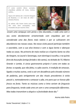 Revista “Descobrindo”, Edição n.º 11
118
Levam uma carapuça com penas e fios dourados, e cada uma com o
seu cesto devidamente ornamentado com orquídeas por ser
considerado uma das flores mais nobres e por se cultivarem em
abundancia nas nossas casas. Na nossa visita pascal participa também
o sacerdote, com a sua alva branca e com a água benta e abençoa
todas as casas. No primeiro de maio realiza-se o Espirito Santo no sítio
da Vargem, no Loural e Saramago, num domingo à escolha, e na quinta
feira da Assunção (antigo feriado e dia santo), na Achada do Til, Ribeira
Grande e Lomba. A única gastronomia própria é como em todas as
festas: a espada, que não falta, e o pão caseiro. A tradição de amassar,
ligada a muitas outras, está a cair em decadência pelo elevado número
de padarias, pois antigamente um dos rituais precedentes à visita
pascal e, nomeadamente o amassar o pão, era para que se tivesse pão
fresco na festa. Tanto as músicas como a letra variam de freguesia
para freguesia, tendo cada uma um som e uma composição diferentes.
Mas todas transmitem a alegria e a festividade deste dia.”
Assina João Pedro
O cesto contém flores variadas:
orquídeas, pétalas de rosas, malvas,
azálias…
Figura 10: Saloias de S. Vicente (Vargem
do Rosário), a 1 de maio de 2012 –
António Pereira.
As saloias não levam tanto ouro mas
vão mais bem arranjadas, mais
ensaiadas do que noutros sítios.
 