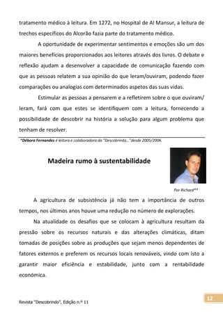 Revista “Descobrindo”, Edição n.º 11
12
tratamento médico à leitura. Em 1272, no Hospital de Al Mansur, a leitura de
trechos específicos do Alcorão fazia parte do tratamento médico.
A oportunidade de experimentar sentimentos e emoções são um dos
maiores benefícios proporcionados aos leitores através dos livros. O debate e
reflexão ajudam a desenvolver a capacidade de comunicação fazendo com
que as pessoas relatem a sua opinião do que leram/ouviram, podendo fazer
comparações ou analogias com determinados aspetos das suas vidas.
Estimular as pessoas a pensarem e a refletirem sobre o que ouviram/
leram, fará com que estes se identifiquem com a leitura, fornecendo a
possibilidade de descobrir na história a solução para algum problema que
tenham de resolver.
*Débora Fernandes é leitora e colaboradora da “Descobrindo…”desde 2005/2006.
Madeira rumo à sustentabilidade
A agricultura de subsistência já não tem a importância de outros
tempos, nos últimos anos houve uma redução no número de explorações.
Na atualidade os desafios que se colocam à agricultura resultam da
pressão sobre os recursos naturais e das alterações climáticas, ditam
tomadas de posições sobre as produções que sejam menos dependentes de
fatores externos e preferem os recursos locais renováveis, vindo com isto a
garantir maior eficiência e estabilidade, junto com a rentabilidade
económica.
Por Richard**
 