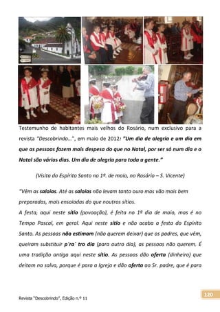 Revista “Descobrindo”, Edição n.º 11
120
Testemunho de habitantes mais velhos do Rosário, num exclusivo para a
revista “Descobrindo…”, em maio de 2012: ”Um dia de alegria e um dia em
que as pessoas fazem mais despesa do que no Natal, por ser só num dia e o
Natal são vários dias. Um dia de alegria para toda a gente.”
(Visita do Espírito Santo no 1º. de maio, no Rosário – S. Vicente)
“Vêm as saloias. Até as saloias não levam tanto ouro mas vão mais bem
preparadas, mais ensaiadas do que noutros sítios.
A festa, aqui neste sítio (povoação), é feita no 1º dia de maio, mas é no
Tempo Pascal, em geral. Aqui neste sítio e não acaba a festa do Espírito
Santo. As pessoas não estimam (não querem deixar) que os padres, que vêm,
queiram substituir p´ra` tro dia (para outro dia), as pessoas não querem. É
uma tradição antiga aqui neste sítio. As pessoas dão oferta (dinheiro) que
deitam na salva, porque é para a Igreja e dão oferta ao Sr. padre, que é para
 
