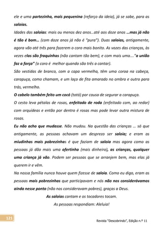 Revista “Descobrindo”, Edição n.º 11
121
ele e uma partezinha, mais pequenina (reforço da ideia), já se sabe, para as
saloias.
Idades das saloias: mais ou menos dez anos…até aos doze anos …mas já não
é tão é bom… (com doze anos já não é “pura”). Duas saloias, antigamente,
agora vão até três para fazerem o coro mais bonito. As vozes das crianças, às
vezes elas são fraquinhas (não cantam tão bem), e com mais uma….”a união
faz a força” (o coro é melhor quando são três a cantar).
São vestidas de branco, com a capa vermelha, têm uma coroa na cabeça,
carapuça, como chamam, e um laço de fita amarado no ombro e outro para
trás, vermelho.
O cabelo também feito um cocó (totó) por causa de segurar a carapuça.
O cesto leva pétalas de rosas, enfeitado de roda (enfeitado com, ao redor)
com orquídeas e então por dentro é rosas mas pode levar outra mistura de
rosas.
Eu não acho que mudasse. Não mudou. Na questão das crianças … só que
antigamente, as pessoas achavam um desprezo ser saloia; e eram as
miudinhas mais pobrezinhas é que faziam de saloia mas agora como as
pessoas já dão mais uma ofertinha (mais dinheiro), as crianças, qualquer
uma criança já vão. Podem ser pessoas que se arranjem bem, mas elas já
querem ir e vêm.
Na nossa família nunca houve quem fizesse de saloia. Como eu digo, eram as
pessoas mais pobrezinhas que participavam e nós não nos considerávamos
ainda nesse ponto (não nos consideravam pobres), graças a Deus.
As saloias cantam e os tocadores tocam.
As pessoas respondiam: Aleluia!
 
