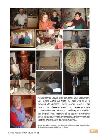 Revista “Descobrindo”, Edição n.º 11
122
Antigamente havia uns senhores que andavam,
uns meses antes da festa, de casa em casa, à
procura de meninas para serem saloias. Elas
tinham de dizerem uma com outra (mesmo
tamanho/altura). O ouro, também, era pedido,
por empréstimo. Vestiam-se da seguinte maneira:
Bota, de cano, com fita vermelha; meia vermelha;
vestido branco, com folhas de feijão…
Assina: Sra. Olga, em cima, uma leitora e colaboradora da “Descobrindo”,
desde o início, em abril de 2012, na Rª. Brava.
 