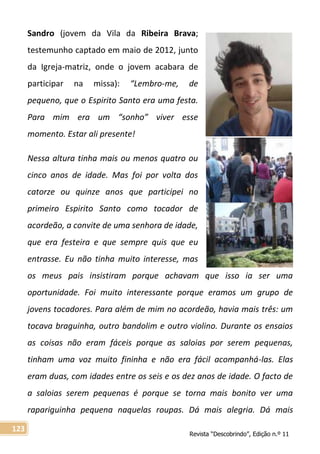 Revista “Descobrindo”, Edição n.º 11
123
Sandro (jovem da Vila da Ribeira Brava;
testemunho captado em maio de 2012, junto
da Igreja-matriz, onde o jovem acabara de
participar na missa): “Lembro-me, de
pequeno, que o Espirito Santo era uma festa.
Para mim era um “sonho” viver esse
momento. Estar ali presente!
Nessa altura tinha mais ou menos quatro ou
cinco anos de idade. Mas foi por volta dos
catorze ou quinze anos que participei no
primeiro Espirito Santo como tocador de
acordeão, a convite de uma senhora de idade,
que era festeira e que sempre quis que eu
entrasse. Eu não tinha muito interesse, mas
os meus pais insistiram porque achavam que isso ia ser uma
oportunidade. Foi muito interessante porque eramos um grupo de
jovens tocadores. Para além de mim no acordeão, havia mais três: um
tocava braguinha, outro bandolim e outro violino. Durante os ensaios
as coisas não eram fáceis porque as saloias por serem pequenas,
tinham uma voz muito fininha e não era fácil acompanhá-las. Elas
eram duas, com idades entre os seis e os dez anos de idade. O facto de
a saloias serem pequenas é porque se torna mais bonito ver uma
rapariguinha pequena naquelas roupas. Dá mais alegria. Dá mais
 