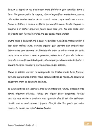 Revista “Descobrindo”, Edição n.º 11
124
beleza. E depois a voz é também mais fininha o que contribui para o
belo. No que respeita às roupas, não sei especificar muito bem porque
não estive muito dentro desse assunto mas o que mais me marcou
foram as folhas, o cesto e as flores que o enfeitavam. Ainda cheguei eu
próprio a ir colher algumas flores para esse fim. Ter um cesto bem
enfeitado com flores coloridas era das coisas mais lindas!
Outra coisa a destacar era o ouro. As pessoas nos sítios emprestavam o
seu ouro melhor ouro. Mesmo aquele que usavam era emprestado.
Lembro-me que atavam um fiozinho de linho de várias cores em cada
peça para se saber a zona e pessoas pertenciam. O pior de tudo era
quando o ouro ficava interlaçado, não só porque dava muito trabalho a
separá-lo como magoava muito o pescoço das saloias.
O que as saloias usavam na cabeça não me lembra muito bem. Mas sei
que isso era um dos marcos mais característicos da roupa. As botas que
calçavam eram as botas do bailinho.
Se esta tradição do Espirito Santo se manterá no futuro, sinceramente
tenho algumas dúvidas. Talvez em alguns sítios enquanto houver
pessoas que assim o queiram mas quando elas já cá não estiverem
duvido que os mais novos o façam. Eles já não têm gosto por estas
coisas. Eu penso por mim” Assina: Sandro
 