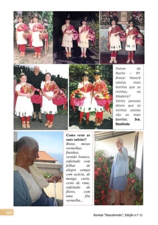 Revista “Descobrindo”, Edição n.º 11
125
Pomar da
Rocha – Rª.
Brava: Haverá
saloias mais
bonitas que as
minhas, na
Madeira?
Várias pessoas
dizem que as
minhas saloias
são as mais
bonitas. Sra.
Deolinda
Como veste as
suas saloias?
Botas, meias
vermelhas
fininhas,
vestido branco,
enfeitado com
folhas de
alegra campo
com acácia, de
manga curta,
cesto de vime,
enfeitado de
flores, com
uma fita
vermelha…
 