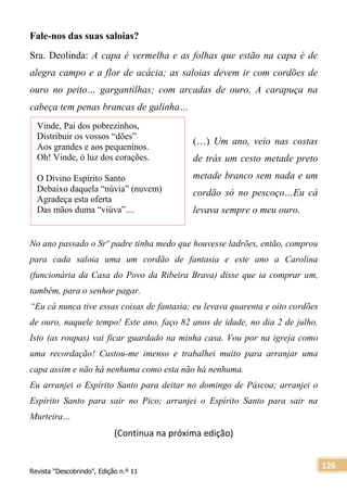 Revista “Descobrindo”, Edição n.º 11
126
Fale-nos das suas saloias?
Sra. Deolinda: A capa é vermelha e as folhas que estão na capa é de
alegra campo e a flor de acácia; as saloias devem ir com cordões de
ouro no peito… gargantilhas; com arcadas de ouro. A carapuça na
cabeça tem penas brancas de galinha…
(…) Um ano, veio nas costas
de trás um cesto metade preto
metade branco sem nada e um
cordão só no pescoço…Eu cá
levava sempre o meu ouro.
No ano passado o Srº padre tinha medo que houvesse ladrões, então, comprou
para cada saloia uma um cordão de fantasia e este ano a Carolina
(funcionária da Casa do Povo da Ribeira Brava) disse que ia comprar um,
também, para o senhor pagar.
“Eu cá nunca tive essas coisas de fantasia; eu levava quarenta e oito cordões
de ouro, naquele tempo! Este ano, faço 82 anos de idade, no dia 2 de julho.
Isto (as roupas) vai ficar guardado na minha casa. Vou por na igreja como
uma recordação! Custou-me imenso e trabalhei muito para arranjar uma
capa assim e não há nenhuma como esta não há nenhuma.
Eu arranjei o Espírito Santo para deitar no domingo de Páscoa; arranjei o
Espírito Santo para sair no Pico; arranjei o Espírito Santo para sair na
Murteira…
(Continua na próxima edição)
Vinde, Pai dos pobrezinhos,
Distribuir os vossos “dões”
Aos grandes e aos pequeninos.
Oh! Vinde, ó luz dos corações.
O Divino Espírito Santo
Debaixo daquela “núvia” (nuvem)
Agradeça esta oferta
Das mãos duma “viúva”…
 