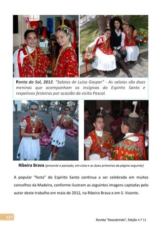 Revista “Descobrindo”, Edição n.º 11
127
Ribeira Brava (presente e passado, em cima e as duas primeiras da página seguinte)
A popular “festa” do Espírito Santo continua a ser celebrada em muitos
concelhos da Madeira, conforme ilustram as seguintes imagens captadas pelo
autor deste trabalho em maio de 2012, na Ribeira Brava e em S. Vicente.
Ponta do Sol, 2012. “Saloias de Luísa Gaspar” - As saloias são duas
meninas que acompanham as insígnias do Espírito Santo e
respetivos festeiros por ocasião da visita Pascal.
 