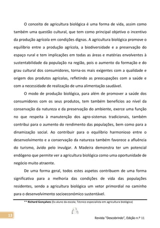 Revista “Descobrindo”, Edição n.º 11
13
O conceito de agricultura biológica é uma forma de vida, assim como
também uma questão cultural, que tem como principal objetivo o incentivo
da produção agrícola em condições dignas. A agricultura biológica promove o
equilíbrio entre a produção agrícola, a biodiversidade e a preservação do
espaço rural e tem implicações em todas as áreas e matérias envolventes à
sustentabilidade da população na região, pois o aumento da formação e do
grau cultural dos consumidores, torna-os mais exigentes com a qualidade e
origem dos produtos agrícolas, refletindo as preocupações com a saúde e
com a necessidade de realização de uma alimentação saudável.
O modo de produção biológica, para além de promover a saúde dos
consumidores com os seus produtos, tem também benefícios ao nível da
conservação da natureza e da preservação do ambiente, exerce uma função
no que respeita à manutenção dos agro-sistemas tradicionais, também
contribui para o aumento do rendimento das populações, bem como para a
dinamização social. Ao contribuir para o equilíbrio harmonioso entre o
desenvolvimento e a conservação da natureza também favorece a afluência
do turismo, ávido pelo invulgar. A Madeira demonstra ter um potencial
endógeno que permite ver a agricultura biológica como uma oportunidade de
negócio muito atraente.
De uma forma geral, todos estes aspetos contribuem de uma forma
significativa para a melhoria das condições de vida das populações
residentes, sendo a agricultura biológica um vetor primordial no caminho
para o desenvolvimento socioeconómico sustentável.
** Richard Gonçalves (Ex aluno da escola; Técnico especialista em agricultura biológica)
 