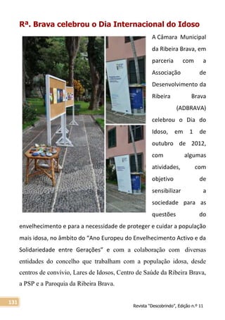 Revista “Descobrindo”, Edição n.º 11
131
Rª. Brava celebrou o Dia Internacional do Idoso
A Câmara Municipal
da Ribeira Brava, em
parceria com a
Associação de
Desenvolvimento da
Ribeira Brava
(ADBRAVA)
celebrou o Dia do
Idoso, em 1 de
outubro de 2012,
com algumas
atividades, com
objetivo de
sensibilizar a
sociedade para as
questões do
envelhecimento e para a necessidade de proteger e cuidar a população
mais idosa, no âmbito do “Ano Europeu do Envelhecimento Activo e da
Solidariedade entre Gerações” e com a colaboração com diversas
entidades do concelho que trabalham com a população idosa, desde
centros de convívio, Lares de Idosos, Centro de Saúde da Ribeira Brava,
a PSP e a Paroquia da Ribeira Brava.
 