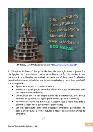 Revista “Descobrindo”, Edição n.º 11
138
A “Educação Ambiental” faz parte da área da educação cujo objetivo é a
divulgação do conhecimento sobre o ambiente, a fim de ajudar à sua
preservação e utilização sustentável dos recursos. O Programa Eco-Escolas
permite desenvolver atividades e objetivos de referência nesta área, em 2013
e anos seguintes:
 Aprender a respeitar o meio ambiente;
 Estimular a participação ativa dos alunos na busca de soluções para
um melhor meio ambiente;
 Desenvolver uma maior responsabilidade e intervenção dos alunos
no meio local; incentivar ações promovidas a partir das escolas;
 Reconhecer através de diferentes atividades que o meio ambiente é
comum a todos nós e que deve ser preservado;
 Ser um contributo para uma educação ambiental participada na
escola onde educar é formar futuros cidadãos conscientes e ativos do
ambiente.
Rª: Brava, 15/12/2012: Leia mais em: http://www.ebspma.edu.pt/
 
