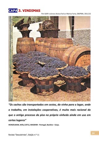 Revista “Descobrindo”, Edição n.º 11
14
CAPA 3. VINDIMAS
Por AJAP e alunas Jéssica Faria e Marisa Faria, EBSPMA, 2011/12
“Os cachos são transportados em cestos, da vinha para o lagar, onde
o trabalho, em instalações cooperativas, é muito mais racional do
que o antigo processo da pisa no próprio vinhedo ainda em uso em
certos lugares”
HEINZELMAN, Willy (1971), MADEIRA - Portugal, Basileia – Suíça.
 