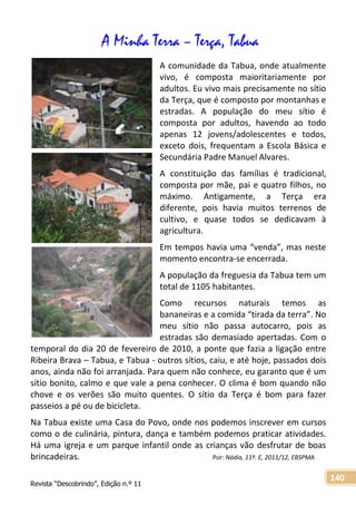 Revista “Descobrindo”, Edição n.º 11
140
A Minha Terra – Terça, Tabua
A comunidade da Tabua, onde atualmente
vivo, é composta maioritariamente por
adultos. Eu vivo mais precisamente no sítio
da Terça, que é composto por montanhas e
estradas. A população do meu sítio é
composta por adultos, havendo ao todo
apenas 12 jovens/adolescentes e todos,
exceto dois, frequentam a Escola Básica e
Secundária Padre Manuel Alvares.
A constituição das famílias é tradicional,
composta por mãe, pai e quatro filhos, no
máximo. Antigamente, a Terça era
diferente, pois havia muitos terrenos de
cultivo, e quase todos se dedicavam à
agricultura.
Em tempos havia uma “venda”, mas neste
momento encontra-se encerrada.
A população da freguesia da Tabua tem um
total de 1105 habitantes.
Como recursos naturais temos as
bananeiras e a comida “tirada da terra”. No
meu sítio não passa autocarro, pois as
estradas são demasiado apertadas. Com o
temporal do dia 20 de fevereiro de 2010, a ponte que fazia a ligação entre
Ribeira Brava – Tabua, e Tabua - outros sítios, caiu, e até hoje, passados dois
anos, ainda não foi arranjada. Para quem não conhece, eu garanto que é um
sítio bonito, calmo e que vale a pena conhecer. O clima é bom quando não
chove e os verões são muito quentes. O sítio da Terça é bom para fazer
passeios a pé ou de bicicleta.
Na Tabua existe uma Casa do Povo, onde nos podemos inscrever em cursos
como o de culinária, pintura, dança e também podemos praticar atividades.
Há uma igreja e um parque infantil onde as crianças vão desfrutar de boas
brincadeiras. Por: Nádia, 11º. E, 2011/12, EBSPMA
 