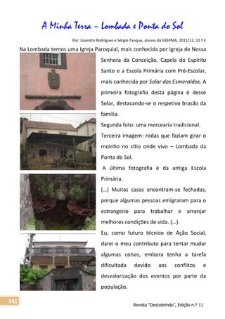 Revista “Descobrindo”, Edição n.º 11
141
A Minha Terra – Lombada e Ponta do Sol
Por: Lisandra Rodrigues e Sérgio Tanque, alunos da EBSPMA, 2011/12, 11.º E
Na Lombada temos uma Igreja Paroquial, mais conhecida por Igreja de Nossa
Senhora da Conceição, Capela do Espírito
Santo e a Escola Primária com Pré-Escolar,
mais conhecida por Solar dos Esmeraldos. A
primeira fotografia desta página é desse
Solar, destacando-se o respetivo brasão da
família.
Segunda foto: uma mercearia tradicional.
Terceira imagem: rodas que faziam girar o
moinho no sítio onde vivo – Lombada da
Ponta do Sol.
A última fotografia é da antiga Escola
Primária.
(…) Muitas casas encontram-se fechadas,
porque algumas pessoas emigraram para o
estrangeiro para trabalhar e arranjar
melhores condições de vida. (…).
Eu, como futuro técnico de Ação Social,
darei o meu contributo para tentar mudar
algumas coisas, embora tenha a tarefa
dificultada devido aos conflitos e
desvalorização dos eventos por parte da
população.
 