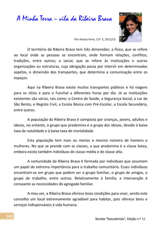 Revista “Descobrindo”, Edição n.º 11
143
A Minha Terra – vila da Ribeira Brava
Por Jéssica Faria, 11º. E, 2011/12
O território da Ribeira Brava tem três dimensões: a física, que se refere
ao local onde as pessoas se encontram, onde formam relações, conflitos,
tradições, entre outros; a social, que se refere às instituições e outras
organizações ou estruturas, cuja obrigação passa por intervir em determinados
aspetos, e dimensão dos transportes, que determina a comunicação entre os
espaços.
Aqui na Ribeira Brava existe muitos transportes públicos e há viagens
para os sítios e para o Funchal a diferentes horas por dia. Já as instituições
existentes são várias, tais como: o Centro de Saúde, a Segurança Social, o Lar de
São Bento, o Registo Civil, a Escola Básica com Pré-Escolar, a Escola Secundária,
entre outros.
A população da Ribeira Brava é composta por crianças, jovens, adultos e
idosos, no entanto, o grupo que predomina é o grupo dos idosos, devido à baixa
taxa de natalidade e à baixa taxa de mortalidade.
Esta população tem mais ou menos o mesmo número de homens e
mulheres. No que se prende com as classes, a que predomina é a classe baixa,
embora exista também indivíduos de classe média e de classe alta.
A comunidade da Ribeira Brava é formada por indivíduos que assumem
um papel de extrema importância para o trabalho comunitário. Esses indivíduos
encontram-se em grupo que podem ser o grupo familiar, o grupo de amigos, o
grupo de trabalho, entre outros. Relativamente à família, a intervenção é
consoante as necessidades do agregado familiar.
A meu ver, a Ribeira Brava oferece boas condições para viver, sendo este
concelho um local extremamente agradável para habitar, pois oferece bens e
serviços indispensáveis à vida humana.
 