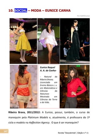 Revista “Descobrindo”, Edição n.º 11
147
Eunice Raquel
A. A. de Canha-
- Natural da
Ribeira Brava;
Licenciada em
Ensino Básico c. v.
em Matemática e
Ciências da
Natureza-
Mestrado em
Ciências da Terra
e da Vida.
10. SOCIAL – MODA – EUNICE CANHA
Por AJAP/Eunice
Ribeira Brava, 2011/2012: A Eunice, possui, também, o curso de
manequim pela Platinium Models e, atualmente, é professora do 1º
ciclo e modelo na 4affection Agency. O que é ser manequim?
 