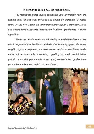 Revista “Descobrindo”, Edição n.º 11
148
No limiar do século XXI, ser manequim é…
“O mundo da moda nunca constituiu uma prioridade nem um
fascínio mas foi uma oportunidade que depois de oferecida foi aceite
como um desafio, o qual, diz ter enfrentado com pouca expetativa, mas
que depois revelou-se uma experiência frutífera, gratificante e muito
agradável.
Tanto na moda como na educação, o profissionalismo é um
requisito pessoal que impõe a si própria. Deste modo, apesar de terem
surgido algumas propostas, nunca executou nenhum trabalho de moda
antes de fazer o curso de manequim, o qual ingressou não por iniciativa
própria, mas sim por convite e no qual, comenta ter ganho uma
perspetiva muito mais realista deste universo.
 