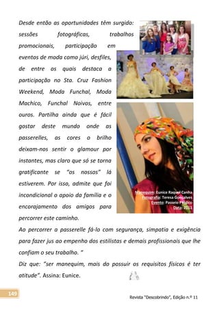 Revista “Descobrindo”, Edição n.º 11
149
Manequim: Eunice Raquel Canha
Fotografia: Teresa Gonçalves
Evento: Passeio Público
Data: 2011
Desde então as oportunidades têm surgido:
sessões fotográficas, trabalhos
promocionais, participação em
eventos de moda como júri, desfiles,
de entre os quais destaca a
participação no Sta. Cruz Fashion
Weekend, Moda Funchal, Moda
Machico, Funchal Noivos, entre
ouros. Partilha ainda que é fácil
gostar deste mundo onde as
passerelles, as cores o brilho
deixam-nos sentir o glamour por
instantes, mas claro que só se torna
gratificante se “os nossos” lá
estiverem. Por isso, admite que foi
incondicional o apoio da família e o
encorajamento dos amigos para
percorrer este caminho.
Ao percorrer a passerelle fá-lo com segurança, simpatia e exigência
para fazer jus ao empenho dos estilistas e demais profissionais que lhe
confiam o seu trabalho. “
Diz que: ”ser manequim, mais do possuir os requisitos físicos é ter
atitude”. Assina: Eunice.
 