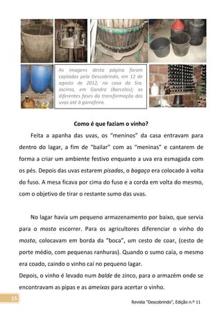 Revista “Descobrindo”, Edição n.º 11
15
Como é que faziam o vinho?
Feita a apanha das uvas, os “meninos” da casa entravam para
dentro do lagar, a fim de “bailar” com as “meninas” e cantarem de
forma a criar um ambiente festivo enquanto a uva era esmagada com
os pés. Depois das uvas estarem pisadas, o bagaço era colocado à volta
do fuso. A mesa ficava por cima do fuso e a corda em volta do mesmo,
com o objetivo de tirar o restante sumo das uvas.
No lagar havia um pequeno armazenamento por baixo, que servia
para o mosto escorrer. Para os agricultores diferenciar o vinho do
mosto, colocavam em borda da ”boca”, um cesto de coar, (cesto de
porte médio, com pequenas ranhuras). Quando o sumo caía, o mesmo
era coado, caindo o vinho caí no pequeno lagar.
Depois, o vinho é levado num balde de zinco, para o armazém onde se
encontravam as pipas e as ameixas para acertar o vinho.
As imagens desta página foram
captadas pela Descobrindo, em 12 de
agosto de 2012, na casa da Sra.
Jacinta, em Gandra (Barcelos); as
diferentes fases da transformação das
uvas até à garrafeira.
 