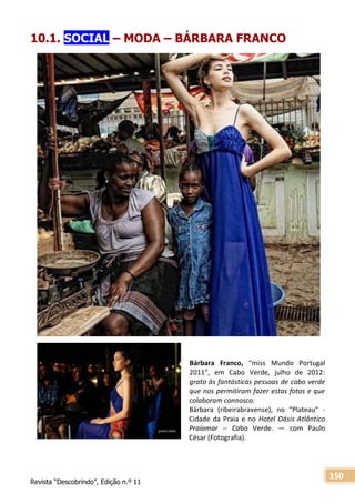 Revista “Descobrindo”, Edição n.º 11
150
10.1. SOCIAL – MODA – BÁRBARA FRANCO
Bárbara Franco, “miss Mundo Portugal
2011”, em Cabo Verde, julho de 2012:
grato às fantásticas pessoas de cabo verde
que nos permitiram fazer estas fotos e que
colaboram connosco.
Bárbara (ribeirabravense), no “Plateau” -
Cidade da Praia e no Hotel Oásis Atlântico
Praiamar -- Cabo Verde. — com Paulo
César (Fotografia).
 