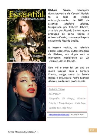 Revista “Descobrindo”, Edição n.º 11
152
Bárbara Franco, manequim
ribeirabravense da Central Models
foi a capa da edição
outubro/novembro de 2012 da
Essential Madeira Islands,
fotografada por Roberto Ribeiro,
assistido por Ricardo Santos, numa
produção de Berta Ribeira e
Antolena Carsta, com maquilhagem
e cabelo de Ricardo Cecílio.
A mesma revista, na referida
edição, apresentou outras imagens
da Bárbara, em dupla com o
manequim madeirense da Up
Fashion, Alcino Plácido.
Dois mil e onze foi um ano de
muito sucesso para a Bárbara
Franco, antiga aluna da Escola
Básica e Secundária Padre Manuel
Álvares, em termos profissionais.
http://www.facebook.com/ [2012/10/16 e 27]
Bárbara Franco
2012/10/27
Fotógrafo: Zé Diogo_ DDiArte
Cabelo e Maquilhagem: João Rôlo
Vestida por: João Rolo
 