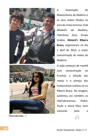 Revista “Descobrindo”, Edição n.º 11
165
A Associação de
Motociclismo da Madeira e
os seus clubes filiados na
área do moto-turismo: Club
Motard's da Madeira,
Tolerância Zero, Grupo
Unidos, Motard's Ribeira
Brava, organizaram no dia
1 abril de 2012, a maior
concentração de motos da
Madeira.
A ação começou de manhã
com concentração no
Funchal; a bênção das
motos e o almoço dos
motociclistas realizou-se na
Ribeira Brava. Na imagem,
podemos, ver, também, os
ribeirabravenses Pedro,
Paulo e Joana Silva, num
exclusivo para a
“Descobrindo…”.
 