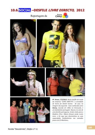 Revista “Descobrindo”, Edição n.º 11
166
Rª. Brava, 7/5/2012: Neste desfile de moda
da empresa “LIVRE DIRECTO”, o convidado
de honra foi Daniel Gomes - de azul, na
imagem da esquerda - mais conhecido como
Danny, nascido em 1983, na Venezuela, é
um futebolista português. Nasceu no seio de
uma família portuguesa, tendo vindo para a
Madeira (Pico- Ribeira Brava) ainda muito
novo, e foi aqui que desenvolveu as suas
capacidades futebolísticas nas camadas
jovens do CS Marítimo…
10.6.SOCIAL –DESFILE LIVRE DIRECTO, 2012
Reportagem da
 