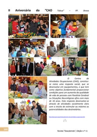 Revista “Descobrindo”, Edição n.º 11
169
II Aniversário do “CAO Tabua” – Rª. Brava
O Centro de
Atividades Ocupacionais (CAO), constitui-
se como uma resposta social, que se
desenvolve em equipamentos, e que tem
como objetivo fundamental proporcionar
condições para um aumento da qualidade
de vida de pessoas com Paralisia Cerebral
ou Situações Neurológicas afins com mais
de 16 anos. Esta resposta desenvolve-se
através de atividades socialmente úteis
com o intuito de estimular ao máximo as
potencialidades dos destinatários.
http://www.apcl.org.pt/index.php/centro-de-actividades-ocupacionais.html
 