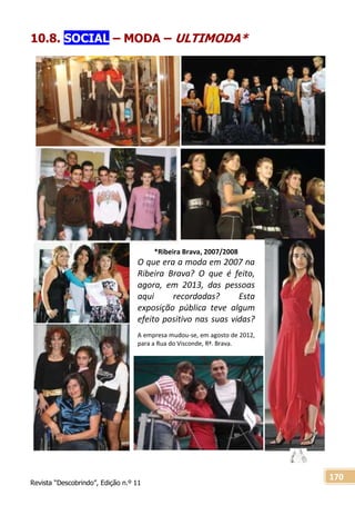 Revista “Descobrindo”, Edição n.º 11
170
10.8. SOCIAL – MODA – ULTIMODA*
*Ribeira Brava, 2007/2008
O que era a moda em 2007 na
Ribeira Brava? O que é feito,
agora, em 2013, das pessoas
aqui recordadas? Esta
exposição pública teve algum
efeito positivo nas suas vidas?
A empresa mudou-se, em agosto de 2012,
para a Rua do Visconde, Rª. Brava.
 