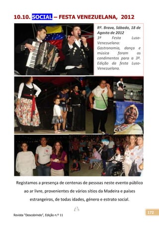 Revista “Descobrindo”, Edição n.º 11
172
10.10. SOCIAL – FESTA VENEZUELANA, 2012
Registamos a presença de centenas de pessoas neste evento público
ao ar livre, provenientes de vários sítios da Madeira e países
estrangeiros, de todas idades, género e estrato social.
Rª. Brava, Sábado, 18 de
Agosto de 2012
3ª Festa Luso-
Venezuelana:
Gastronomia, dança e
música foram os
condimentos para a 3ª.
Edição da festa Luso-
Venezuelana.
 