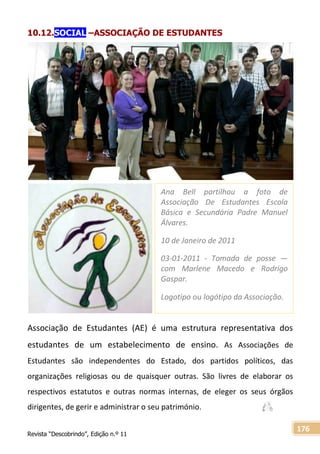 Revista “Descobrindo”, Edição n.º 11
176
10.12.SOCIAL –ASSOCIAÇÃO DE ESTUDANTES
Associação de Estudantes (AE) é uma estrutura representativa dos
estudantes de um estabelecimento de ensino. As Associações de
Estudantes são independentes do Estado, dos partidos políticos, das
organizações religiosas ou de quaisquer outras. São livres de elaborar os
respectivos estatutos e outras normas internas, de eleger os seus órgãos
dirigentes, de gerir e administrar o seu património.
Ana Bell partilhou a foto de
Associação De Estudantes Escola
Básica e Secundária Padre Manuel
Álvares.
10 de Janeiro de 2011
03-01-2011 - Tomada de posse —
com Marlene Macedo e Rodrigo
Gaspar.
Logotipo ou logótipo da Associação.
 