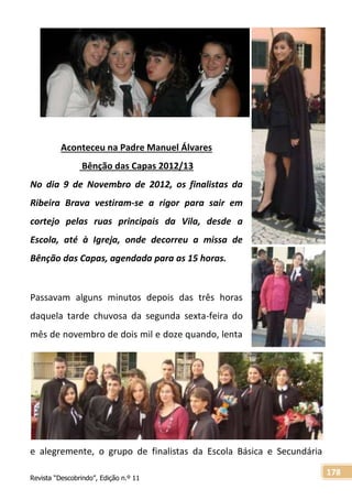 Revista “Descobrindo”, Edição n.º 11
178
Aconteceu na Padre Manuel Álvares
Bênção das Capas 2012/13
No dia 9 de Novembro de 2012, os finalistas da
Ribeira Brava vestiram-se a rigor para sair em
cortejo pelas ruas principais da Vila, desde a
Escola, até à Igreja, onde decorreu a missa de
Bênção das Capas, agendada para as 15 horas.
Passavam alguns minutos depois das três horas
daquela tarde chuvosa da segunda sexta-feira do
mês de novembro de dois mil e doze quando, lenta
e alegremente, o grupo de finalistas da Escola Básica e Secundária
 