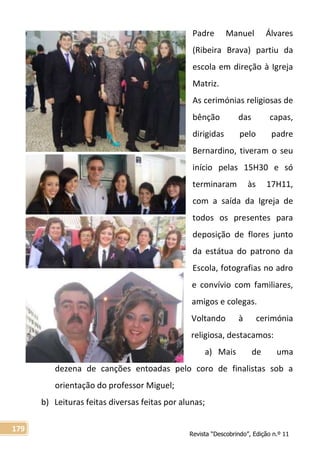 Revista “Descobrindo”, Edição n.º 11
179
Padre Manuel Álvares
(Ribeira Brava) partiu da
escola em direção à Igreja
Matriz.
As cerimónias religiosas de
bênção das capas,
dirigidas pelo padre
Bernardino, tiveram o seu
início pelas 15H30 e só
terminaram às 17H11,
com a saída da Igreja de
todos os presentes para
deposição de flores junto
da estátua do patrono da
Escola, fotografias no adro
e convívio com familiares,
amigos e colegas.
Voltando à cerimónia
religiosa, destacamos:
a) Mais de uma
dezena de canções entoadas pelo coro de finalistas sob a
orientação do professor Miguel;
b) Leituras feitas diversas feitas por alunas;
 