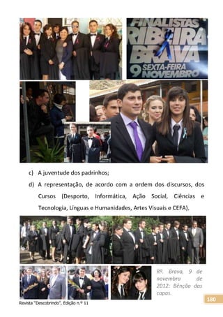 Revista “Descobrindo”, Edição n.º 11
180
c) A juventude dos padrinhos;
d) A representação, de acordo com a ordem dos discursos, dos
Cursos (Desporto, Informática, Ação Social, Ciências e
Tecnologia, Línguas e Humanidades, Artes Visuais e CEFA).
Rª. Brava, 9 de
novembro de
2012: Bênção das
capas.
 
